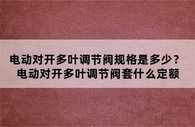 电动对开多叶调节阀规格是多少？ 电动对开多叶调节阀套什么定额